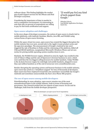 Mobile Developer Economics 2010 and Beyond




  software shops. This finding highlights the market                                                                  “[I would pay for] any kind
  gap of paid support services for the iPhone and iPad                                                                of tech support from
  developer ecosystem.
                                                                                                                      Google.”
  Considering the importance of time to market in
                                                                                                                      Slobodan Ivkovic,
  such a competitive environment, it is interesting to                                                                Lead Mobile Application Developer,
  note that only 20 percent of respondents are willing                                                                Esteh Doo
  to pay for fast track certification and support.

  Open source adoption and challenges
  In the 2010 shape of developer economics, the notion of open source is closely tied to
  mobile platforms, with Android, Symbian, MeeGo, Java ME, and WebKit using
  various forms of open source licensing.

  Within the space of just two years, open source has created the biggest disruption the
  mobile industry has ever seen, second only to the Apple’s iconic product series and
  the app store paradigm. The announcement of Google’s Android in late 2007
  triggered the sale of Symbian to Nokia and the relicensing of the platform, killed off
  UIQ and MOAP platforms, marginalised Microsoft’s Windows Phone and set new
  norms for pricing mobile operating system royalties down to zero.

  Similarly, the WebKit browser engine, debuted in 2005 by Apple, has resulted in the
  exit of Teleca’s Obigo and the sale of Openwave’s browser business in 2007, which
  were until then the two biggest-selling browsers for mobile handsets. Today WebKit
  is the de facto browser engine for mid/high-end mobile handsets, shipped in more
  than 250 million handsets as of the end of 2009 (see www.100millionclub.com).

  Besides disrupting the operating system and browser business in the mobile industry,
  open source has acted as a “mindshare magnet” for tens of thousands of developers.
  Open source has been employed toward this aim sometimes successfully (by Google’s
  Android) and sometimes unsuccessfully (by Sun’s Java Phone ME project).

  The use of open source among mobile developers
  Notwithstanding its mass adoption, open source remains one of the most
  misunderstood topics in the mobile industry, both in terms of licensing and
  governance. Our research probed into two aspects of open source: its use and its
  challenges, both from the mobile developer perspective.

                                                    !"#$#%&'%&#(#)'*#$+%,+#%'*#-%+',$.#/%01%'2%$#+*'-&#-3+4%

              <-%&#(#)'*;#-3%3'')+%                                        !73"7-%+"7**7-:%*$'&,.3+%                            !"#-%.'-3$78,9-:%3'%.';;,-79#+%




                                                                                                                                                  561%
                                                                                                  !"#$

                             "%#$



=',$.#>%?'87)#%@#(#)'*#$%A.'-';7.+%BC6C%D-&%E#F'-&G%H$'&,.#&%8F%I7+7'-?'87)#G%=*'-+'$#&%8F%J#)#2'-7.D%@#(#)'*#$%K';;,-79#+G%%
L,-#%BC6CG%M7.#-+#&%,-&#$%K$#D9(#%K';;'-+%NO$78,9'-%5GC%M7.#-+#G%N-F%,+#%'$%$#;7P%'2%3"7+%Q'$R%;,+3%$#3D7-%3"7+%-'9.#G%




                            © VisionMobile 2010. Some rights reserved. Sponsored by Telefonica Developer Communities                                       36
 