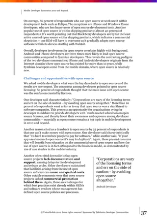 Mobile Developer Economics 2010 and Beyond




On average, 86 percent of respondents who use open source at work use it within
development tools such as Eclipse.The exceptions are iPhone and Windows Phone
developers, who are less heavy users of open source development tools. Another
popular use of open source is within shipping products (almost 40 percent of
respondents). It’s worth pointing out that BlackBerry developers are by far the least
active users of open source within shipping products, which indicates a commercial
skepticism – one RIM will have to overcome as it gradually adopts open source
software within its devices starting with WebKit.

Overall, developer involvement in open source correlates highly with background.
Android and iPhone developers are three times more likely to lead open source
communities compared to Symbian developers. This reveals the contrasting pedigree
of the two developer communities; iPhone and Android developers originate from the
Internet domain where open source has existed for more than 10 years, while
Symbian developers come from the mobile domain, where open source is relatively
new.

Challenges and opportunities with open source
We asked mobile developers what were the key drawbacks to open source and the
results are convergent. The consensus among developers pointed to open source
licensing: 60 percent of respondents thought that the main issue with open source
was the confusion created by licenses.

One developer said characteristically: "Corporations are wary of the licensing terms
and err on the side of caution – by avoiding open source altogether." More than 10
percent of respondents went as far as to say that open source was a viral threat to
software companies. This presents an opportunity for organisations vying for
developer mindshare to provide developers with much-needed education on open
source licenses, and thereby boost their awareness and exposure among developer
communities – especially as open source remains a hot topic in mobile development
in 2010 and beyond.

Another reason cited as a drawback to open source by 25 percent of respondents is
that one can't make money with open source. One developer said characteristically
that "it's hard to convince people to pay for software," while another said, "If your
app uses too much open source it's easy to duplicate". Again, these present concerns
that will benefit from education on the commercial use of open source and how the
use of open source is in fact orthogonal to the business model, as demonstrated by
10s of case studies in the mobile industry.

Another often-cited downside is that open
source projects lack documentation and                                 “Corporations are wary
support, causing delays to the development                             of the licensing terms
and release cycles. Other developers maintained
that liabilities arising from the use of open                          and err on the side of
source software can cause unexpected costs.                            caution - by avoiding
Other notable comments were that open source                           open source
projects lacked commercial promotion
behind them. Again, these are challenges for
                                                                       altogether.”
which best practices exist already within OEMs                         Android Developer
and software vendors whose management has
defined open source policies and processes.




                © VisionMobile 2010. Some rights reserved. Sponsored by Telefonica Developer Communities   37
 