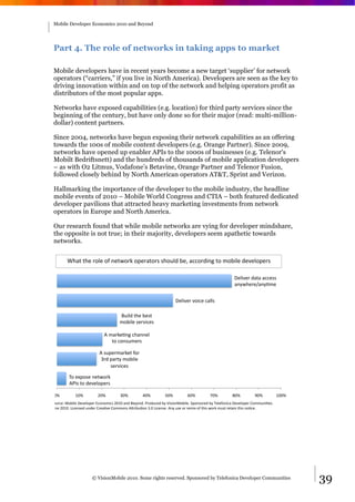 Mobile Developer Economics 2010 and Beyond




 Part 4. The role of networks in taking apps to market

 Mobile developers have in recent years become a new target ‘supplier’ for network
 operators (“carriers,” if you live in North America). Developers are seen as the key to
 driving innovation within and on top of the network and helping operators profit as
 distributors of the most popular apps.

 Networks have exposed capabilities (e.g. location) for third party services since the
 beginning of the century, but have only done so for their major (read: multi-million-
 dollar) content partners.

 Since 2004, networks have begun exposing their network capabilities as an offering
 towards the 100s of mobile content developers (e.g. Orange Partner). Since 2009,
 networks have opened up enabler APIs to the 1000s of businesses (e.g. Telenor's
 Mobilt Bedriftsnett) and the hundreds of thousands of mobile application developers
 – as with O2 Litmus, Vodafone’s Betavine, Orange Partner and Telenor Fusion,
 followed closely behind by North American operators AT&T, Sprint and Verizon.

 Hallmarking the importance of the developer to the mobile industry, the headline
 mobile events of 2010 – Mobile World Congress and CTIA – both featured dedicated
 developer pavilions that attracted heavy marketing investments from network
 operators in Europe and North America.

 Our research found that while mobile networks are vying for developer mindshare,
 the opposite is not true; in their majority, developers seem apathetic towards
 networks.


        V0)*'*0"'&4#"'4<'-"*/4&9'4;"&)*4&,',046#('7"W')++4&($-:'*4'347$#"'("%"#4;"&,'

                                                                                                      !"#$%"&'()*)')++",,'
                                                                                                      )-./0"&"1)-.23"'


                                                                      !"#$%"&'%4$+"'+)##,'

                                      56$#('*0"'7",*'
                                      347$#"',"&%$+",'

                             8'3)&9"2-:'+0)--"#'
                                *4'+4-,63"&,'

                          8',6;"&3)&9"*'<4&'
                           =&(';)&*.'347$#"'
                               ,"&%$+",'

         >4'"?;4,"'-"*/4&9'
         8@A,'*4'("%"#4;"&,'

 BC'         DBC'        EBC'         =BC'        FBC'         GBC'         HBC'        IBC'         JBC'        KBC'           DBBC'
L46&+"M'N47$#"'!"%"#4;"&'O+4-43$+,'EBDB')-('5".4-(P'@&4(6+"('7.'Q$,$4-N47$#"P'L;4-,4&"('7.'>"#"<4-$+)'!"%"#4;"&'R4336-$2",P''
S6-"'EBDBP'T$+"-,"('6-("&'R&")2%"'R4334-,'8U&$7624-'=PB'T$+"-,"P'8-.'6,"'4&'&"3$?'4<'*0$,'/4&9'36,*'&"*)$-'*0$,'-42+"P'




                      © VisionMobile 2010. Some rights reserved. Sponsored by Telefonica Developer Communities                          39
 