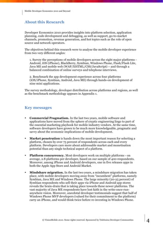 Mobile Developer Economics 2010 and Beyond




About this Research

Developer Economics 2010 provides insights into platform selection, application
planning, code development and debugging, as well as support, go-to-market
channels, promotion, revenue generation, and hot topics such as the role of open
source and network operators.

The objectives behind this research were to analyse the mobile developer experience
from two very different angles:

    1. Survey the perceptions of mobile developers across the eight major platforms -
    Android, iOS (iPhone), BlackBerry, Symbian, Windows Phone, Flash/Flash Lite,
    Java ME and mobile web (WAP/XHTML/CSS/JavaScript) – and through a
    balanced combination of online surveys and telephone interviews.

    2. Benchmark the app development experience across four platforms
    (iOS/iPhone, Symbian, Android, Java ME) through hands-on development of
    nine mini applications.

The survey methodology, developer distribution across platforms and regions, as well
as the benchmark methodology appears in Appendix 1.



Key messages

•   Commercial Pragmatism. In the last two years, mobile software and
    applications have moved from the sphere of cryptic engineering lingo to part of
    the essential marketing playbook for mobile industry vendors. At the same time,
    software developers have grown to be much more knowledgeable, pragmatic and
    savvy about the economic implications of mobile development.

•   Market penetration is hands down the most important reason for selecting a
    platform, chosen by over 75 percent of respondents across each and every
    platform. Developers care more about addressable market and monetisation
    potential than any single technical aspect of a platform.

•   Platform concurrency. Most developers work on multiple platforms - on
    average, 2.8 platforms per developer, based on our sample of 400 respondents.
    Moreover, among iPhone and Android developers, one in five releases apps in
    both the Apple App Store and Android Market.

•   Mindshare migration. In the last two years, a mindshare migration has taken
    place, with mobile developers moving away from “incumbent” platforms, namely
    Symbian, Java ME and Windows Phone. The large minority (20-25 percent) of
    Symbian respondents who sell their apps via iPhone and Android app stores
    reveals the brain-drain that is taking place towards these newer platforms. The
    vast majority of Java ME respondents have lost faith in the write-once-run-
    anywhere vision. Moreover, anecdotal developer testimonials suggest that half of
    Windows Phone MVP developers (valued for their commitment to the platform)
    carry an iPhone, and would think twice before re-investing in Windows Phone.




                © VisionMobile 2010. Some rights reserved. Sponsored by Telefonica Developer Communities   4
 