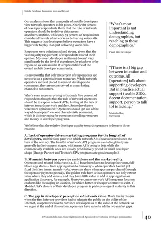 Mobile Developer Economics 2010 and Beyond




Our analysis shows that a majority of mobile developers
view network operators as bit-pipes. Nearly 80 percent                           “What's most
of developer respondents think that the role of network                          important is not
operators should be to deliver data access                                       understanding
anywhere/anytime, while only 53 percent of respondents
considered the role of networks as delivering voice calls.                       demographics, but
This suggests that developers believe operators have a                           reaching to these
bigger role to play than just delivering voice calls.                            demographics.”
Responses were opinionated and strong, given that the                            Flash Lite Developer
vast majority (95 percent) of respondents voiced their
opinion. Moreover, developer sentiment doesn't vary
significantly by the level of experience, by platform or by
region, so we can assume it is representative of the
overall mobile developer community.                                              “[There is a] big gap
                                                                                 between intention and
It’s noteworthy that only 20 percent of respondents see                          outcome. All
networks as a potential route to market. While network
operators are best placed to connect developers to                               [operators] talk about
consumers, they are not perceived as a marketing                                 supporting developers.
channel to consumers.                                                            But in practice actual
What's even more surprising is that only five percent of
                                                                                 support (usable SDKs,
respondents thought that the role of network operators                           decent documentation,
should be to expose network APIs, hinting at the lack of                         support, person to talk
interest towards network enablers. Some developers                               to) is lacking.”
were more opinionated: "Operators should get out of the
way of developers" was one characteristic comment,                               Malcolm Box,
which is disheartening for operators spending resources                          Developer
and money in developer programs.

We believe that the relative developer apathy towards operators is down to three
reasons:

A. Lack of operator-driven marketing programs for the long tail of
developers, and the slow pace with which network APIs have advanced since the
turn of the century. The handful of network API programs available globally are
generally in their nascent stages, with many APIs being in beta while the
commercially available ones are usually prohibitively priced for small developer
shops (Orange Partner and Telenor’s CPA programs are good examples).

B. Mismatch between operator ambitions and the market reality.
Operators and related initiatives (e.g. JIL) have been keen to develop their own, full-
blown app stores – from app ingestion to discovery – when operators haven’t yet
fixed their key issues, namely 70/30 revenue share when apps are purchased through
the operator payment gateway. The golden rule here is that operators can only extract
value where they add value – and they have little value to add in app ingestion or
application discovery, for example. Moreover, many network API programs focus on
enablers like messaging or location, for which better or cheaper alternatives exist. T-
Mobile USA’s closure of their developer program is perhaps a sign of maturity in this
direction.

C. The gap in developers’ perception of network value. Much like in the 90s
when the first Internet providers had to educate the public on the utility of the
Internet, so operators have to convince developers as to the value of the network. As
we argue at the end of this section, operators have value to add in two market gaps:


                © VisionMobile 2010. Some rights reserved. Sponsored by Telefonica Developer Communities   40
 