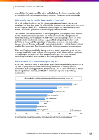 Mobile Developer Economics 2010 and Beyond




 micro-billing (at credit-card-like rates) and in helping developers target the right
 segments through their understanding of consumer behaviour on their networks.

 Who should pay for mobile data anywhere/anytime?
 All in all, mobile developers see the role of networks as delivering data access
 anywhere/anytime. But, given the billion-dollar infrastructure investments operators
 are making (3G, HSPA, LTE) and the incremental (per-MB) cost of offering data
 access, the obvious question is: who should pay for mobile data?

 Our research found the consensus of developer opinion pointing to a tiered revenue
 model, where users should pay extra for premium bandwidth. This practice of
 bandwidth tiering has long been debated within standards groups, but it has been
 applied only in very limited contexts (e.g., dual flat-rate pricing structures with
 DoCoMo in Japan). At the same time, pricing plans always need to strike a fine
 balance between demand and supply; increasing data prices (with tiering or without)
 might reduce usage and therefore revenues for both operators and app developers.

 More novel business models for data access were mostly unpopular in our survey;
 proposed models included taxing traffic-generating applications, adding a state tax
 on applications, ad-supported data access, charging app store providers and
 subsidising bandwidth from the sale of device or application analytics.

 What network APIs would developers pay for?
 Many tier-1 operators today in Europe and North America are offering network APIs,
 i.e. a set of programmatic interfaces allowing developers to leverage network
 capabilities from their applications. Examples are APIs to allow developers to detect
 device capabilities, location, send SMS or emails and tap into user profiling
 information.

                    F3<G,2H&'()*&7,I"#3&93J3#,132*&G,;#9&I3&7,*<&G"##"$%&<,&1.K&=,2&


                                                                                                                   !"##"$%&'()*&

                                                                                      +,-./,$&0&123*3$-3&&


                                                                            4546554637."#&'()*&

                                                                   8*32&937,%2.1:"-*&

                                                              8*32&.;<:3$/-./,$&

                                                  8*32&-,$<.-<*&0&*,-".#&
                                                         %2.1:&

                                             8*32&.--,;$<&"$=,&

                                             '#32<*&.$9&12,7,/,$&
                                                      '()*&                                                  ?&,=&23*1,$93$<*&

 >?&                  @>?&                 A>?&                   B>?&                C>?&                  D>?&                   E>?&
4,;2-3L&5,I"#3&M3J3#,132&N-,$,7"-*&A>@>&.$9&!3K,$9O&(2,9;-39&IK&P"*",$5,I"#3O&41,$*,239&IK&Q3#3=,$"-.&M3J3#,132&R,77;$"/3*O&&
S;$3&A>@>O&+"-3$*39&;$932&R23./J3&R,77,$*&'T2"I;/,$&BO>&+"-3$*3O&'$K&;*3&,2&237"U&,=&<:"*&G,2H&7;*<&23<."$&<:"*&$,/-3O&




                      © VisionMobile 2010. Some rights reserved. Sponsored by Telefonica Developer Communities                            41
 