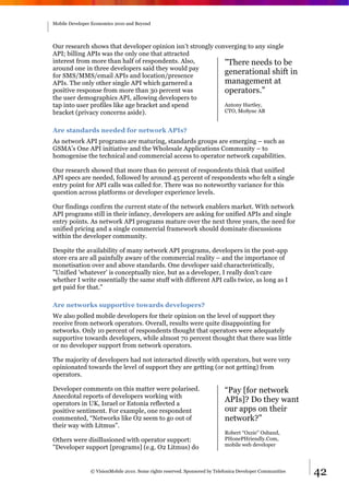 Mobile Developer Economics 2010 and Beyond




Our research shows that developer opinion isn’t strongly converging to any single
API; billing APIs was the only one that attracted
interest from more than half of respondents. Also,          "There needs to be
around one in three developers said they would pay
for SMS/MMS/email APIs and location/presence
                                                            generational shift in
APIs. The only other single API which garnered a            management at
positive response from more than 30 percent was             operators.”
the user demographics API, allowing developers to
tap into user profiles like age bracket and spend           Antony Hartley,
bracket (privacy concerns aside).                           CTO, MoSync AB


Are standards needed for network APIs?
As network API programs are maturing, standards groups are emerging – such as
GSMA’s One API initiative and the Wholesale Applications Community – to
homogenise the technical and commercial access to operator network capabilities.

Our research showed that more than 60 percent of respondents think that unified
API specs are needed, followed by around 45 percent of respondents who felt a single
entry point for API calls was called for. There was no noteworthy variance for this
question across platforms or developer experience levels.

Our findings confirm the current state of the network enablers market. With network
API programs still in their infancy, developers are asking for unified APIs and single
entry points. As network API programs mature over the next three years, the need for
unified pricing and a single commercial framework should dominate discussions
within the developer community.

Despite the availability of many network API programs, developers in the post-app
store era are all painfully aware of the commercial reality – and the importance of
monetisation over and above standards. One developer said characteristically,
"Unified 'whatever' is conceptually nice, but as a developer, I really don't care
whether I write essentially the same stuff with different API calls twice, as long as I
get paid for that."

Are networks supportive towards developers?
We also polled mobile developers for their opinion on the level of support they
receive from network operators. Overall, results were quite disappointing for
networks. Only 10 percent of respondents thought that operators were adequately
supportive towards developers, while almost 70 percent thought that there was little
or no developer support from network operators.

The majority of developers had not interacted directly with operators, but were very
opinionated towards the level of support they are getting (or not getting) from
operators.

Developer comments on this matter were polarised.                           “Pay [for network
Anecdotal reports of developers working with
operators in UK, Israel or Estonia reflected a
                                                                            APIs]? Do they want
positive sentiment. For example, one respondent                             our apps on their
commented, “Networks like O2 seem to go out of                              network?”
their way with Litmus”.
                                                                            Robert “Ozzie” Osband,
Others were disillusioned with operator support:                            PHonePHriendly.Com,
                                                                            mobile web developer
"Developer support [programs] (e.g. O2 Litmus) do


                © VisionMobile 2010. Some rights reserved. Sponsored by Telefonica Developer Communities   42
 
