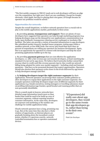 Mobile Developer Economics 2010 and Beyond




"The first mobile company to TRULY reach out to web developers will have an edge
over the competition, but right now I don't see any candidates. Except for Google,
obviously. (And Apple, but they're playing their own game.) If Google became an
operator our problems would be solved."

Opportunities for networks
Despite the overall skepticism, we believe network operators have a crucial role to
play in the mobile applications market, particularly in three areas:

1. By providing access, transparency and support. There are plenty of ways
developers have suggested that operators can help through marketing programs (e.g.
helping developers map out the demand for new applications), communication (e.g.
frank, open feedback), transparency (sharing service roadmaps) or incubator-like
facilities. The latter can provide a variety of essential infrastructure to app developers
like subsidised market research, handset loaner programs, testing apps within a
sandbox network, or free SIM Cards. Our survey also found that more than 40
percent of respondents are willing pay operators for business development. Again,
this is an opportunity for operators to connect with developers and help the most
promising applications bubble up to the top.

2. By providing payment gateways that are cost-effective for application
developers, i.e. offer a fair revenue pay-out towards developers, at least matching the
standard (70/30) set by app stores. We believe that if networks further extend their
revenue share to credit-card-like revenue payouts (95/5), they would see network
billing being adopted for entire new market segments – including retail and Internet
payments – that have so far presented dormant (but major) opportunities. Operators
should also shorten their payment cycles closer to the levels delivered by app stores
to help developers manage cash flow.

3. By helping developers target the right customer segments for their
applications. Network operators can leverage their customer profile goldmine to
allow developers to expose their applications to the right consumer segments. For
example operators could help developers target 100s of different segments for their
applications (e.g. female executives, texting teenagers or travelling salesmen), based
on profiling information (age bracket, spend bracket and roaming profile) that are
non-personally identifiable.

This is a match made in heaven; networks have
detailed usage information (much more so than                                 “If [operators] did
banks) that could be used to be build up 100s of
consumer segments, without exposing sensitive
                                                                              really care about app
customer information. At the same time, developers                            developers, they would
see exposure and marketing as the number one                                  go to the same events
challenge for mobile applications today.                                      that app developers go
Clearly network operators have a long, promising way                          to, rather than trying
to go. But at the same time they also have a finite                           to do their own
window of opportunity, as Internet players are                                events".
gradually breaking down the incumbent control
points, whether it’s spectrum scarcity, network-                              Flash Lite Developer
controlled termination fees or operator-customised
devices.




                © VisionMobile 2010. Some rights reserved. Sponsored by Telefonica Developer Communities   44
 