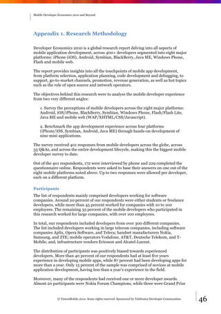 Mobile Developer Economics 2010 and Beyond




Appendix 1. Research Methodology

Developer Economics 2010 is a global research report delving into all aspects of
mobile application development, across 400+ developers segmented into eight major
platforms: iPhone (iOS), Android, Symbian, BlackBerry, Java ME, Windows Phone,
Flash and mobile web.

The report provides insights into all the touchpoints of mobile app development,
from platform selection, application planning, code development and debugging, to
support, go-to-market channels, promotion, revenue generation, as well as hot topics
such as the role of open source and network operators.

The objectives behind this research were to analyse the mobile developer experience
from two very different angles:

    1. Survey the perceptions of mobile developers across the eight major platforms:
    Android, iOS/iPhone, BlackBerry, Symbian, Windows Phone, Flash/Flash Lite,
    Java ME and mobile web (WAP/XHTML/CSS/Javascript).

    2. Benchmark the app development experience across four platforms
    (iPhone/iOS, Symbian, Android, Java ME) through hands-on development of
    nine mini applications.

The survey received 401 responses from mobile developers across the globe, across
35 Q&As, and across the entire development lifecycle, making this the biggest mobile
developer survey to date.

Out of the 401 respondents, 172 were interviewed by phone and 229 completed the
questionnaire online. Respondents were asked to base their answers on one out of the
eight mobile platforms noted above. Up to two responses were allowed per developer,
each on a different platform.

Participants
The list of respondents mainly comprised developers working for software
companies. Around 20 percent of our respondents were either students or freelance
developers, while more than 45 percent worked for companies with 10 to 100
employees. The remaining 35 percent of the mobile developers who participated in
this research worked for large companies, with over 100 employees.

In total, our respondents included developers from over 300 different companies.
The list included developers working in large telecom companies, including software
companies Aplix, Opera Software, and Teleca; handset manufacturers Nokia,
Samsung, and ZTE; mobile operators Vodafone, AT&T, Deutsche Telekom, and T-
Mobile; and, infrastructure vendors Ericsson and Alcatel-Lucent.

The distribution of participants was positively biased towards experienced
developers. More than 40 percent of our respondents had at least five years
experience in developing mobile apps, while 87 percent had been developing apps for
more than a year. Only 13 percent of the sample was comprised of novices at mobile
application development, having less than a year’s experience in the field.

Moreover, many of the respondents had received one or more developer awards.
Almost 20 participants were Nokia Forum Champions, while three were Grand Prize


                © VisionMobile 2010. Some rights reserved. Sponsored by Telefonica Developer Communities   46
 