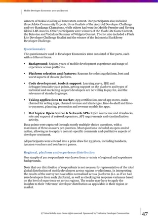 Mobile Developer Economics 2010 and Beyond




winners of Nokia’s Calling all Innovators contest. Our participants also included
three Adobe Community Experts, three finalists of the Android Developer Challenge
and two Handango Champions, while others had won the Mobile Premier and Navteq
Global LBS Awards. Other participants were winners of the Flash Lite Game Contest,
the Betavine and Vodafone Summer of Widgets Contest. The list also included a Flash
Lite Developer Challenge finalist and the winner of the Indonesia BlackBerry
Developer Challenge.

Questionnaire
The questionnaire used in Developer Economics 2010 consisted of five parts, each
with a different focus.

•   Background: Region, years of mobile development experience and range of
    experience across platforms.

•   Platform selection and features: Reasons for selecting platform, best and
    worst aspects of chosen platform.

•   Code development, tools & support: Learning curve, IDE and
    debugger/emulator pain points, getting support on the platform and types of
    technical and marketing support developers are be willing to pay for, and the
    relevance of standards groups.

•   Taking applications to market: App certification, use of app stores, main
    channel for selling apps, channel revenue and challenges, time-to-shelf and time-
    to-payment, planning, promotion and revenue models for apps.

•   Hot topics: Open Source & Network APIs: Open source use and drawbacks,
    role and support of network operators, API requirements and standardization
    activity.
Data points were captured through mostly multiple-choice questions, with a
maximum of three answers per question. Most questions included an open-ended
option, allowing us to capture context-specific comments and qualitative aspects of
developer sentiment.

All participants were entered into a prize draw for 25 prizes, including handsets,
Amazon vouchers and conference passes.

Regional, platform and experience distribution
Our sample of 401 respondents was drawn from a variety of regional and experience
backgrounds.

Note that our distribution of respondents is not necessarily representative of the total
global distribution of mobile developers across regions or platforms. In interpreting
the results of the survey we have often normalised across platforms (i.e. as if we had
100 developers from each platform), as well as checking for response variances based
on the level of experience or across regions. The reader may have to apply the
insights to their ‘reference’ developer distribution as applicable in their region or
market.




                © VisionMobile 2010. Some rights reserved. Sponsored by Telefonica Developer Communities   47
 