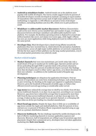 Mobile Developer Economics 2010 and Beyond




•   Android as mindshare leader. Android stands out as the platform most
    popular with mobile developers. Our survey results suggest nearly 60 percent of
    all mobile developers recently developed on Android, assuming an equal number
    of respondents with experience across each of eight major platforms (see research
    methodology in Appendix 1). iOS (iPhone) is second in terms of developer
    mindshare, outranking Symbian and Java ME, which were in pole position in
    2008.

•   Mindshare vs addressable market disconnect. Platform characteristics
    could not be more diverse across installed base and number of apps, revealing a
    disconnect between developer mindshare and addressable market for each
    platform. For example, the Symbian operating system is deployed in around 390
    million handsets (Q2 2010), and claims over 6,000 apps, while Apple’s iPhone
    has seen 30x more applications while being deployed at just 60 million units over
    the same period.

•   Developer bias. Most developers have a head-strong affinity towards the
    platform(s) they have invested time in, which distorts the perception of platform
    characteristics; across all eight major mobile platforms we surveyed, respondents
    felt that the best aspect of their platform was the large market penetration, even if
    the actual market penetration was relatively small.

Market-related insights

•   Market channels that were once mainstream, pre-2008, today take only a
    small chunk of the go-to-market pie for mobile apps. Operator portals and on-
    device preloading through OEM or operator deals is the primary channel to
    market for fewer than five percent of mobile developers surveyed. Our findings
    show that developers resort to either ‘native’ app stores, or to direct download via
    their own websites – in addition to the traditional model of bespoke app
    development.

•   Planning techniques are ubiquitous for application developers. Over 90
    percent of respondents use some form of planning technique, such as beta testing
    or peer reviewing, for deciding on the target user segment or application features.
    However, given the hundreds of thousands of mobile apps, we believe that
    efficient (crowd-sourced) app testing is considerably under-served.

•   App stores have reduced the average time-to-shelf by two thirds: from 68 days
    across traditional channels, to 22 days via an app store, according to our research.
    Moreover, app stores have reduced the average time-to-payment by more than
    half; from 82 days across traditional channels, to 36 days via an app store. On
    average, it takes 55 days to get paid via an operator channel, or a whooping 168
    days when on-device pre-loading via a handset manufacturer.

•   Short-head app stores. Despite the hype, there is little use or availability of
    app stores outside the Apple and Android platforms. Only five percent of Java
    and just over 10 percent of Windows Phone respondents reported using an app
    store as a primary distribution channel.

•   Discovery bottleneck. The key challenge reported by mobile developers is the
    lack of effective marketing channels to increase application exposure and
    discovery. Moreover, half of respondents are willing to pay for premium app store
    placement. Despite their commercial savvy, developers have not taken application
    marketing into their own hands.



                © VisionMobile 2010. Some rights reserved. Sponsored by Telefonica Developer Communities   5
 