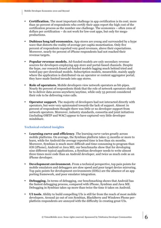Mobile Developer Economics 2010 and Beyond




•   Certification. The most important challenge in app certification is its cost; more
    than 30 percent of respondents who certify their apps report the high cost of the
    certification process as the number one challenge. The economics – often 100s of
    dollars per certification – do not work for low-cost apps, but only for mega-
    productions.

•   Dubious long tail economics. App stores are young and surrounded by a hype
    wave that distorts the reality of average per-capita monetisation. Only five
    percent of respondents reported very good revenues, above their expectations.
    Moreover, nearly 60 percent of iPhone respondents had not reached their
    revenue targets.

•   Popular revenue models. Ad-funded models are only secondary revenue
    sources for developers employing app store and portal-based channels. Despite
    the hype, our research found ad-funded models lagging much behind tried and
    tested pay-per-download models. Subscription models, meanwhile, mainly apply
    where the application is distributed via an operator or content aggregator portal;
    they have made limited inroads into app stores.

•   Role of operators. Mobile developers view network operators as bit-pipes.
    Nearly 80 percent of respondents think that the role of network operators should
    be to deliver data access anywhere/anytime, while only 53 percent considered
    their role to be delivering voice calls.

•   Operator support. The majority of developers had not interacted directly with
    operators, but were very opinionated towards the lack of support. Almost 70
    percent of respondents thought there was little or no developer support from
    network operators. Moreover, industry standards, consortia and joint initiatives
    (including OMTP and WAC) appear to have captured very little developer
    mindshare.

Technical-related insights

•   Learning curve and efficiency. The learning curve varies greatly across
    mobile platforms. On average, the Symbian platform takes 15 months or more to
    learn, while for Android the average reported time is less than six months.
    Moreover, Symbian is much more difficult and time consuming to program than
    iOS (iPhone), Android or Java ME; our benchmarks show that for developing
    nine different typical applications, a Symbian developer needs to write almost
    three times more code than an Android developer, and twice as much code as an
    iPhone developer.

•   Development environment. From a technical perspective, top pain points for
    mobile emulators and debuggers are slow speed and poor target device mirroring.
    Top pain points for development environments (IDEs) are the absence of an app
    porting framework, and poor emulator integration.

•   Debugging. In terms of debugging, our benchmarking shows that Android has
    the fastest debugging process, compared with iPhone, Symbian and Java ME.
    Debugging in Symbian takes up more than twice the time it takes on Android.

•   UI tools. Ability to build compelling UIs is still far from the reach of most mobile
    developers. Around 50 out of 100 Symbian, BlackBerry and Windows Phone per-
    platform respondents are annoyed with the difficulty in creating great UIs.




                © VisionMobile 2010. Some rights reserved. Sponsored by Telefonica Developer Communities   6
 