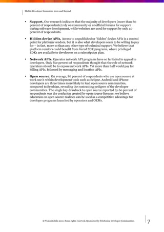 Mobile Developer Economics 2010 and Beyond




•   Support. Our research indicates that the majority of developers (more than 80
    percent of respondents) rely on community or unofficial forums for support
    during software development, while websites are used for support by only 40
    percent of respondents.

•   Hidden device APIs. Access to unpublished or ‘hidden’ device APIs is a control
    point for platform vendors, but it is also what developers seem to be willing to pay
    for – in fact, more so than any other type of technical support. We believe that
    platform vendors could benefit from tiered SDK programs, where privileged
    SDKs are available to developers on a subscription plan.

•   Network APIs. Operator network API programs have so far failed to appeal to
    developers. Only five percent of respondents thought that the role of network
    operators should be to expose network APIs. Yet more than half would pay for
    billing APIs, followed by messaging and location APIs.

•   Open source. On average, 86 percent of respondents who use open source at
    work use it within development tools such as Eclipse. Android and iPhone
    developers are three times more likely to lead open source communities,
    compared to Symbian, revealing the contrasting pedigree of the developer
    communities. The single key drawback to open source reported by 60 percent of
    respondents was the confusion created by open source licenses; we believe
    education on open source realities can be used as a competitive advantage for
    developer programs launched by operators and OEMs.




                © VisionMobile 2010. Some rights reserved. Sponsored by Telefonica Developer Communities   7
 