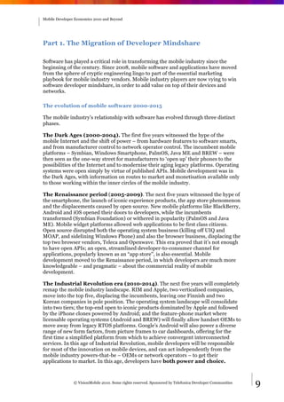 Mobile Developer Economics 2010 and Beyond




Part 1. The Migration of Developer Mindshare

Software has played a critical role in transforming the mobile industry since the
beginning of the century. Since 2008, mobile software and applications have moved
from the sphere of cryptic engineering lingo to part of the essential marketing
playbook for mobile industry vendors. Mobile industry players are now vying to win
software developer mindshare, in order to add value on top of their devices and
networks.

The evolution of mobile software 2000-2015

The mobile industry’s relationship with software has evolved through three distinct
phases.

The Dark Ages (2000-2004). The first five years witnessed the hype of the
mobile Internet and the shift of power – from hardware features to software smarts,
and from manufacturer control to network operator control. The incumbent mobile
platforms – Symbian, Windows Smartphone, PalmOS, Java ME and BREW – were
then seen as the one-way street for manufacturers to ‘open up’ their phones to the
possibilities of the Internet and to modernise their aging legacy platforms. Operating
systems were open simply by virtue of published APIs. Mobile development was in
the Dark Ages, with information on routes to market and monetisation available only
to those working within the inner circles of the mobile industry.

The Renaissance period (2005-2009). The next five years witnessed the hype of
the smartphone, the launch of iconic experience products, the app store phenomenon
and the displacements caused by open source. New mobile platforms like BlackBerry,
Android and iOS opened their doors to developers, while the incumbents
transformed (Symbian Foundation) or withered in popularity (PalmOS and Java
ME). Mobile widget platforms allowed web applications to be first class citizens.
Open source disrupted both the operating system business (killing off UIQ and
MOAP, and sidelining Windows Phone) and also the browser business, displacing the
top two browser vendors, Teleca and Openwave. This era proved that it’s not enough
to have open APIs; an open, streamlined developer-to-consumer channel for
applications, popularly known as an “app store”, is also essential. Mobile
development moved to the Renaissance period, in which developers are much more
knowledgeable – and pragmatic – about the commercial reality of mobile
development.

The Industrial Revolution era (2010-2014). The next five years will completely
remap the mobile industry landscape. RIM and Apple, two verticalised companies,
move into the top five, displacing the incumbents, leaving one Finnish and two
Korean companies in pole position. The operating system landscape will consolidate
into two tiers; the top-end open to iconic products dominated by Apple and followed
by the iPhone clones powered by Android; and the feature-phone market where
licensable operating systems (Android and BREW) will finally allow handset OEMs to
move away from legacy RTOS platforms. Google’s Android will also power a diverse
range of new form factors, from picture frames to car dashboards, offering for the
first time a simplified platform from which to achieve convergent interconnected
services. In this age of Industrial Revolution, mobile developers will be responsible
for most of the innovation on mobile devices, and can act independently from the
mobile industry powers-that-be – OEMs or network operators – to get their
applications to market. In this age, developers have both power and choice.



                © VisionMobile 2010. Some rights reserved. Sponsored by Telefonica Developer Communities   9
 