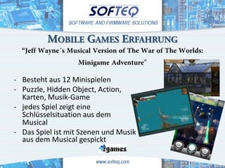 MOBILE GAMES ERFAHRUNG
  “Jeff Wayne´s Musical Version of The War of The Worlds:
                  Minigame Adventure”
- Besteht aus 12 Minispielen
- Puzzle, Hidden Object, Action,
  Karten, Musik-Game
- jedes Spiel zeigt eine
  Schlüsselsituation aus dem
  Musical
- Das Spiel ist mit Szenen und Musik
  aus dem Musical gespickt
 