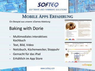 MOBILE APPS ERFAHRUNG
Ein Beispiel aus unserer zGames Abteilung:




- Multimediales interaktives
  Kochbuch
- Text, Bild, Video
- Notizbuch, Küchenwecker, Stoppuhr
- Gemacht für das iPad
- Erhältlich im App Store
 