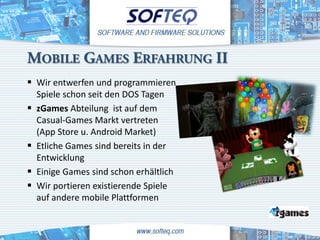 MOBILE GAMES ERFAHRUNG II
 Wir entwerfen und programmieren
    Spiele schon seit den DOS Tagen
   zGames Abteilung ist auf dem
    Casual-Games Markt vertreten
    (App Store u. Android Market)
   Etliche Games sind bereits in der
    Entwicklung
   Einige Games sind schon erhältlich
   Wir portieren existierende Spiele
    auf andere mobile Plattformen
 