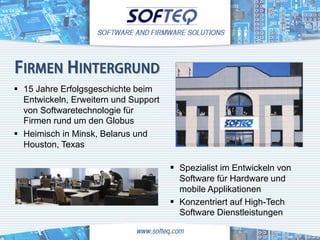 FIRMEN HINTERGRUND
 15 Jahre Erfolgsgeschichte beim
  Entwickeln, Erweitern und Support
  von Softwaretechnologie für
  Firmen rund um den Globus
 Heimisch in Minsk, Belarus und
  Houston, Texas

                                       Spezialist im Entwickeln von
                                        Software für Hardware und
                                        mobile Applikationen
                                       Konzentriert auf High-Tech
                                        Software Dienstleistungen
 
