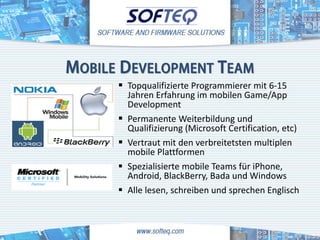 MOBILE DEVELOPMENT TEAM
       Topqualifizierte Programmierer mit 6-15
          Jahren Erfahrung im mobilen Game/App
          Development
         Permanente Weiterbildung und
          Qualifizierung (Microsoft Certification, etc)
         Vertraut mit den verbreitetsten multiplen
          mobile Plattformen
         Spezialisierte mobile Teams für iPhone,
          Android, BlackBerry, Bada und Windows
         Alle lesen, schreiben und sprechen Englisch
 