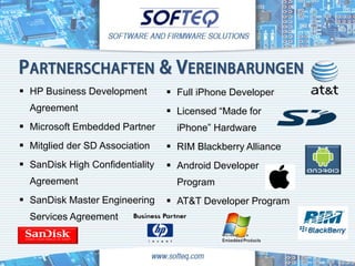 PARTNERSCHAFTEN & VEREINBARUNGEN
 HP Business Development         Full iPhone Developer
  Agreement                       Licensed “Made for
 Microsoft Embedded Partner       iPhone” Hardware
 Mitglied der SD Association     RIM Blackberry Alliance
 SanDisk High Confidentiality    Android Developer
  Agreement                        Program
 SanDisk Master Engineering      AT&T Developer Program
  Services Agreement
 