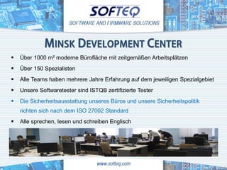 MINSK DEVELOPMENT CENTER
   Über 1000 m² moderne Bürofläche mit zeitgemäßen Arbeitsplätzen
   Über 150 Spezialisten
   Alle Teams haben mehrere Jahre Erfahrung auf dem jeweiligen Spezialgebiet
   Unsere Softwaretester sind ISTQB zertifizierte Tester
   Die Sicherheitsausstattung unseres Büros und unsere Sicherheitspolitik
    richten sich nach dem ISO 27002 Standard
   Alle sprechen, lesen und schreiben Englisch
 
