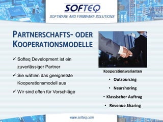 PARTNERSCHAFTS- ODER
KOOPERATIONSMODELLE
 Softeq Development ist ein
  zuverlässiger Partner
                                  Kooperationsvarianten
 Sie wählen das geeignetste
                                     • Outsourcing
  Kooperationsmodell aus
                                    • Nearshoring
 Wir sind offen für Vorschläge
                                  • Klassischer Auftrag
                                  • Revenue Sharing
 
