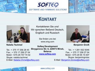 KONTAKT
                             Kontaktieren Sie uns!
                        Wir sprechen fließend Deutsch,
                            Englisch und Russisch

                                 Sie finden uns bei
                                   www.xing.com
Natalia Tschmel                                                      Benjamin Groiß
                               Softeq Development
Tel.: + 375 17 256 28 45 Skryganova Str. 6, 220073 Minsk,     Tel.: + 1 281 552 5046
Fax.: + 375 17 256 27 04             Belarus                Fax.: + 375 17 256 27 04
Mobil: +375 29 757 74 02        www.softeq.com              Mobil: +375 29 95 15 007
Skype: natalia.tschmel                                        Skype: benjamingroiss
E-Mail: Natalia.Chmel@softeq.com                E-Mail: Benjamin.Groiss@softeq.com
 