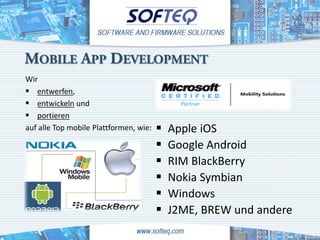 MOBILE APP DEVELOPMENT
Wir
 entwerfen,
 entwickeln und
 portieren
auf alle Top mobile Plattformen, wie:      Apple iOS
                                           Google Android
                                           RIM BlackBerry
                                           Nokia Symbian
                                           Windows
                                           J2ME, BREW und andere
 