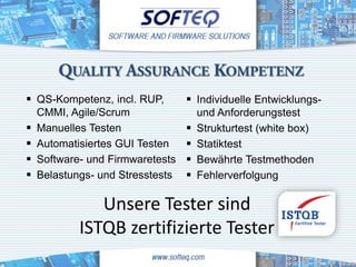 QUALITY ASSURANCE KOMPETENZ
 QS-Kompetenz, incl. RUP,         Individuelle Entwicklungs-
    CMMI, Agile/Scrum                 und Anforderungstest
   Manuelles Testen                 Strukturtest (white box)
   Automatisiertes GUI Testen       Statiktest
   Software- und Firmwaretests      Bewährte Testmethoden
   Belastungs- und Stresstests      Fehlerverfolgung

               Unsere Tester sind
            ISTQB zertifizierte Tester
 