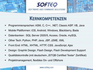 KERNKOMPETENZEN
 Programmiersprachen: ASM, C, C++, .NET, Classic ASP, VB, Java
 Mobile Plattformen: iOS, Android, Windows, Blackberry, Bada
 Datenbanken : SQL Server 2000/5, Access, Oracle, mySQL
 Other Tech: Python, PHP, Java, JSP, J2ME, XML
 Front End: HTML, XHTML, HTTP, CSS, JavaScript, Ajax
 Design: Graphik Design, Flash Design, Flash Development Support
 Qualitätskontrolle (mit deutschem „ISTQB Certified Tester“ Zertifikat)
 Projektmanagement, flexibles On- und Offshore
 