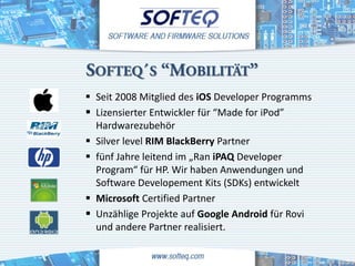 SOFTEQ´S “MOBILITÄT”
 Seit 2008 Mitglied des iOS Developer Programms
 Lizensierter Entwickler für “Made for iPod”
  Hardwarezubehör
 Silver level RIM BlackBerry Partner
 fünf Jahre leitend im „Ran iPAQ Developer
  Program“ für HP. Wir haben Anwendungen und
  Software Developement Kits (SDKs) entwickelt
 Microsoft Certified Partner
 Unzählige Projekte auf Google Android für Rovi
  und andere Partner realisiert.
 