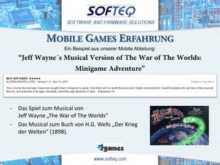 MOBILE GAMES ERFAHRUNG
                     Ein Beispiel aus unserer Mobile Abteilung:
    “Jeff Wayne´s Musical Version of The War of The Worlds:
                    Minigame Adventure”


-   Das Spiel zum Musical von
    Jeff Wayne „The War of The Worlds“
-   Das Musical zum Buch von H.G. Wells „Der Krieg
    der Welten“ (1898).
 