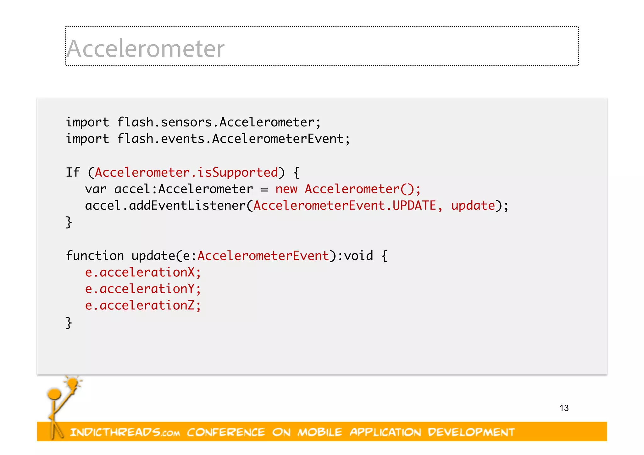 13
Accelerometer
import flash.sensors.Accelerometer;	
import flash.events.AccelerometerEvent;	
If (Accelerometer.isSupported) {	
	var accel:Accelerometer = new Accelerometer();	
	accel.addEventListener(AccelerometerEvent.UPDATE, update);	
}	
function update(e:AccelerometerEvent):void {	
	e.accelerationX;	
	e.accelerationY;	
	e.accelerationZ;	
}	
 