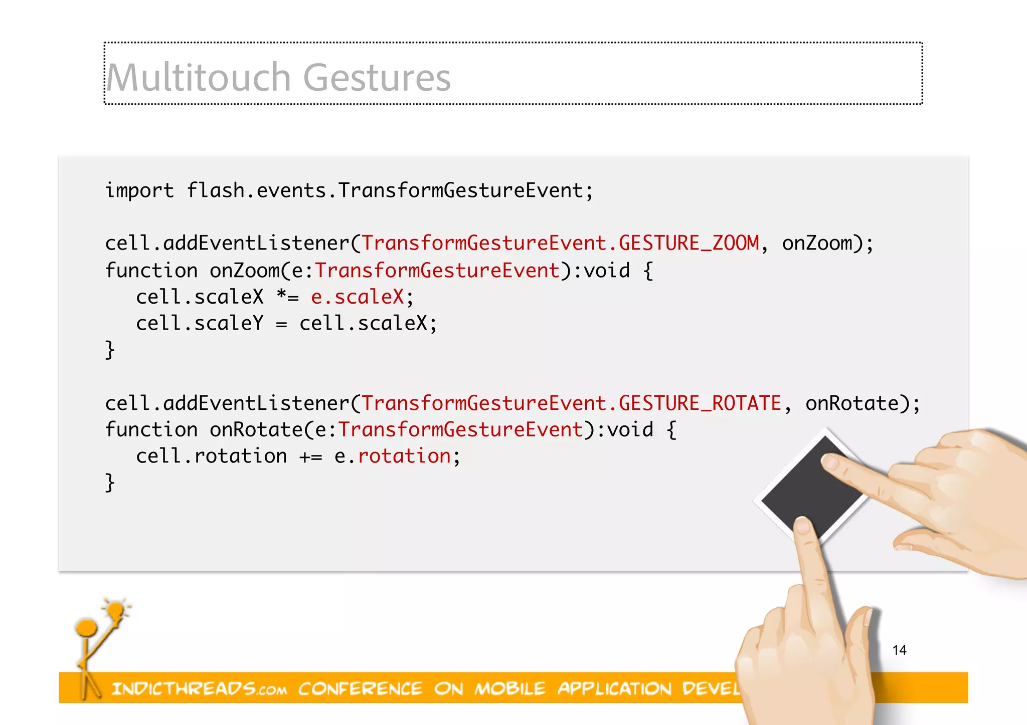 14
Multitouch Gestures
import flash.events.TransformGestureEvent;	
cell.addEventListener(TransformGestureEvent.GESTURE_ZOOM, onZoom);	
function onZoom(e:TransformGestureEvent):void {	
	cell.scaleX *= e.scaleX;	
	cell.scaleY = cell.scaleX;	
}	
cell.addEventListener(TransformGestureEvent.GESTURE_ROTATE, onRotate);	
function onRotate(e:TransformGestureEvent):void {	
	cell.rotation += e.rotation;	
}	
 