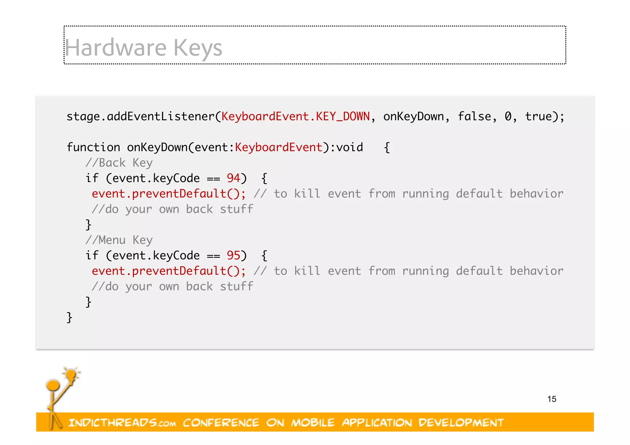 15
Hardware Keys
stage.addEventListener(KeyboardEvent.KEY_DOWN, onKeyDown, false, 0, true); 	
function onKeyDown(event:KeyboardEvent):void   {	
	//Back Key 	
	if (event.keyCode == 94)  { 	
		event.preventDefault(); // to kill event from running default behavior  	
		//do your own back stuff 	
	}	
	//Menu Key	
	if (event.keyCode == 95)  { 	
		event.preventDefault(); // to kill event from running default behavior  	
		//do your own back stuff 	
	} 	
}	
 