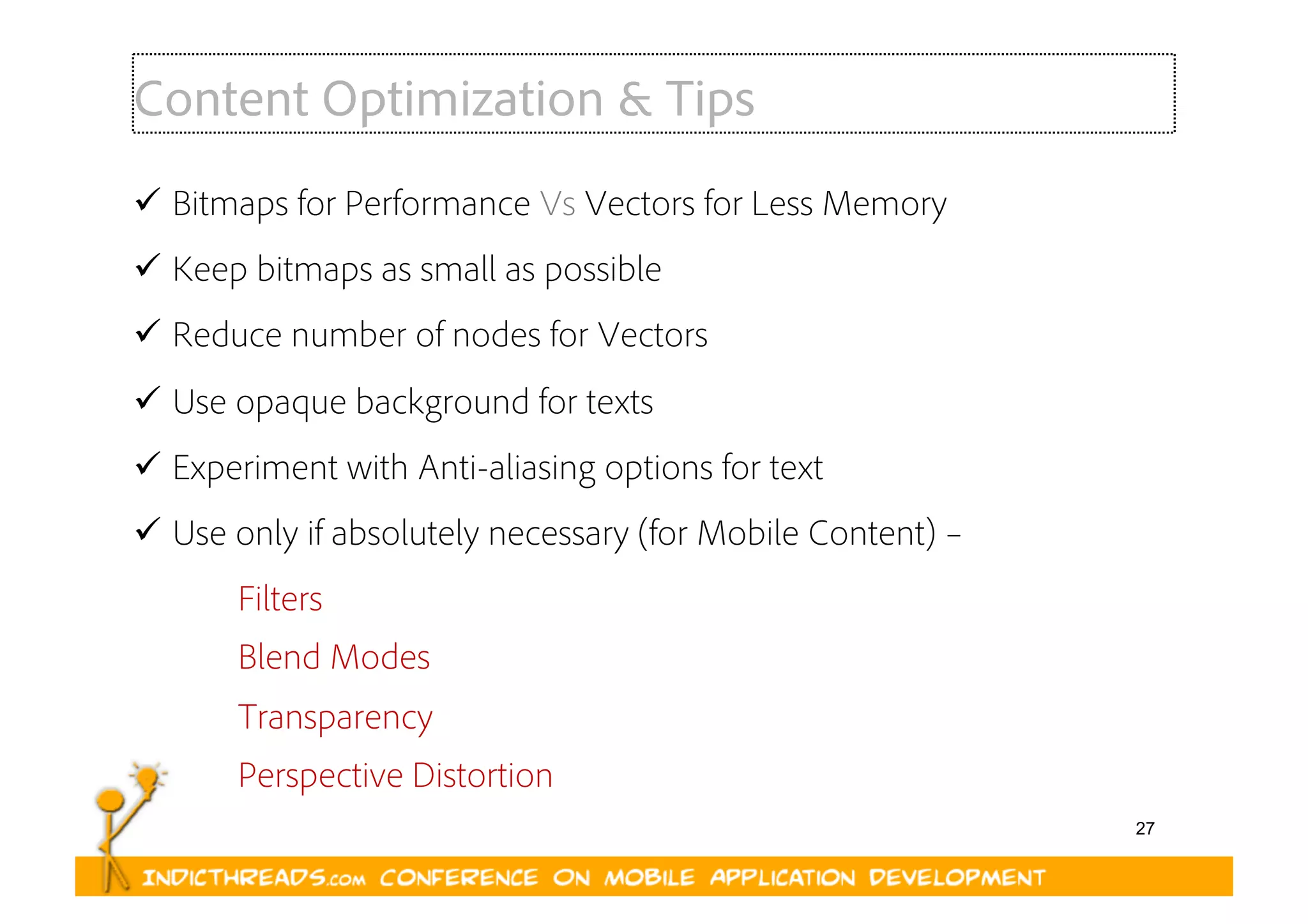 27
Content Optimization & Tips
  Bitmaps for Performance Vs Vectors for Less Memory
  Keep bitmaps as small as possible
  Reduce number of nodes for Vectors
  Use opaque background for texts
  Experiment with Anti-aliasing options for text
  Use only if absolutely necessary (for Mobile Content) –
Filters
Blend Modes
Transparency
Perspective Distortion
 
