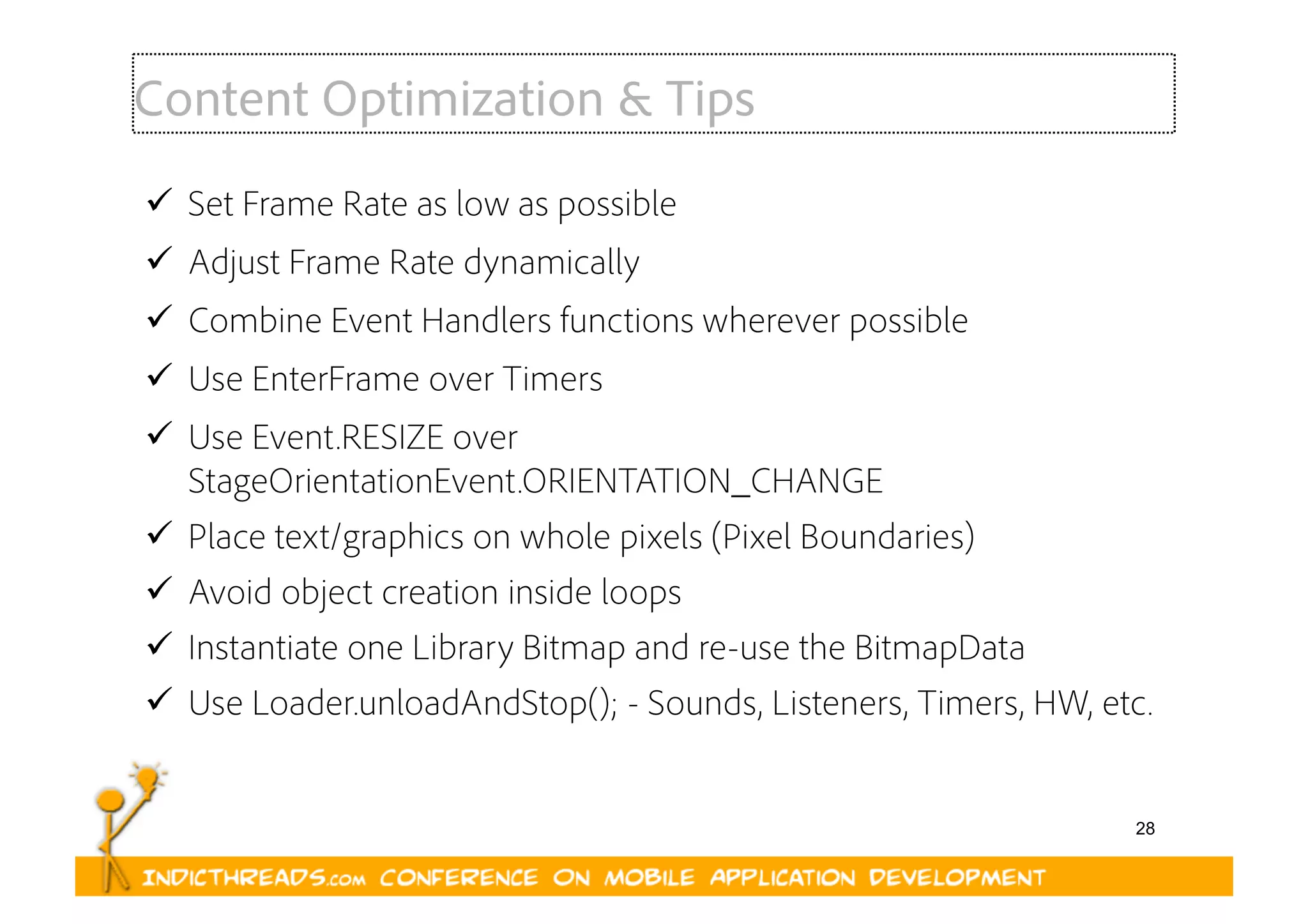 28
Content Optimization & Tips
  Set Frame Rate as low as possible
  Adjust Frame Rate dynamically
  Combine Event Handlers functions wherever possible
  Use EnterFrame over Timers
  Use Event.RESIZE over
StageOrientationEvent.ORIENTATION_CHANGE
  Place text/graphics on whole pixels (Pixel Boundaries)
  Avoid object creation inside loops
  Instantiate one Library Bitmap and re-use the BitmapData
  Use Loader.unloadAndStop(); - Sounds, Listeners, Timers, HW, etc.
 