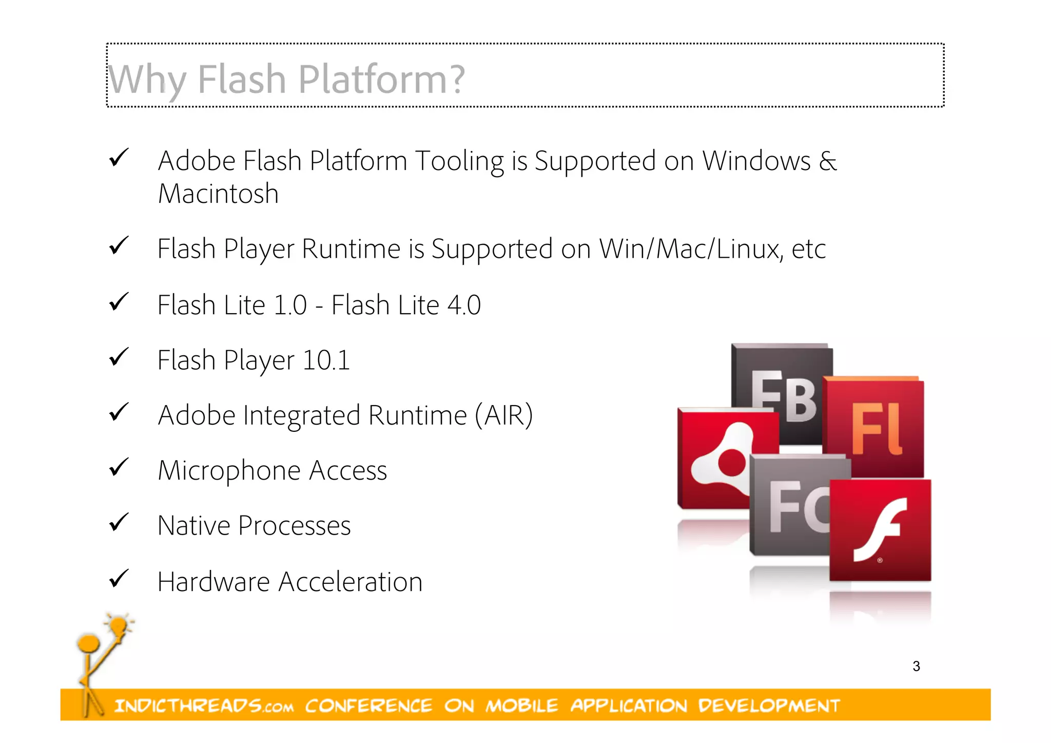 3
Why Flash Platform?
  Adobe Flash Platform Tooling is Supported on Windows &
Macintosh
  Flash Player Runtime is Supported on Win/Mac/Linux, etc
  Flash Lite 1.0 - Flash Lite 4.0
  Flash Player 10.1
  Adobe Integrated Runtime (AIR)
  Microphone Access
  Native Processes
  Hardware Acceleration
 