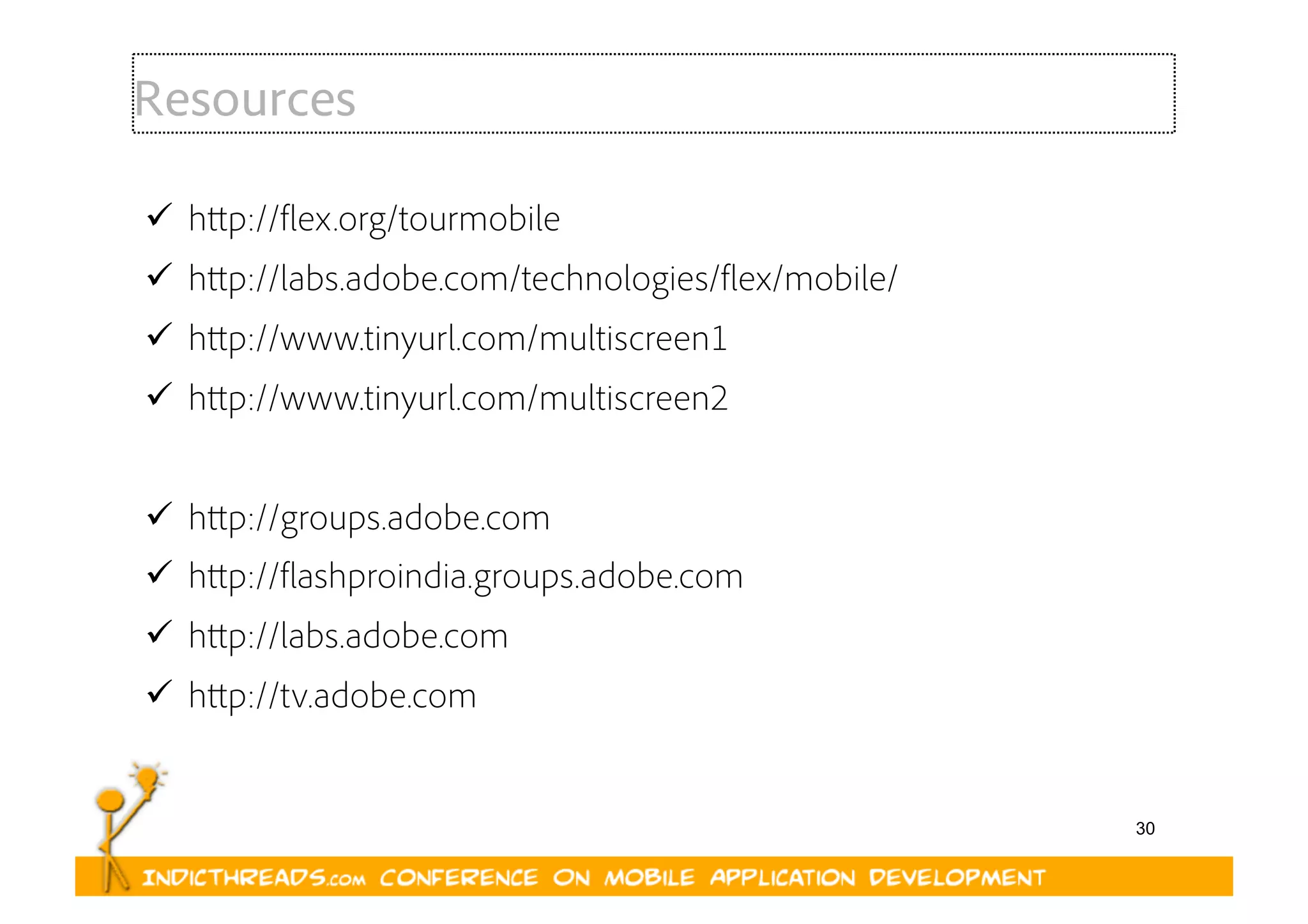 30
Resources
  http://flex.org/tourmobile
  http://labs.adobe.com/technologies/flex/mobile/
  http://www.tinyurl.com/multiscreen1
  http://www.tinyurl.com/multiscreen2
  http://groups.adobe.com
  http://flashproindia.groups.adobe.com
  http://labs.adobe.com
  http://tv.adobe.com
 