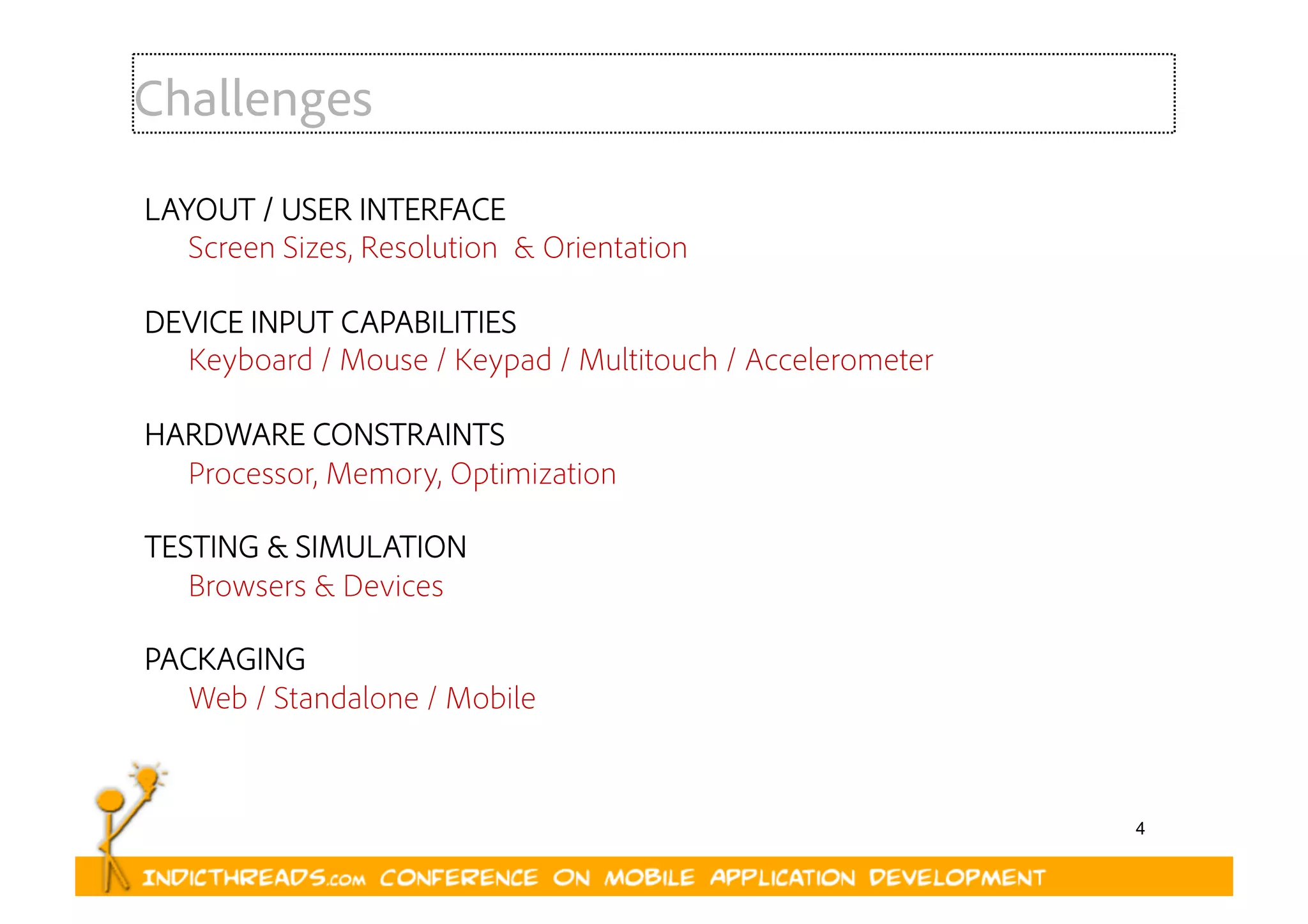 4
LAYOUT / USER INTERFACE
Screen Sizes, Resolution & Orientation
DEVICE INPUT CAPABILITIES
Keyboard / Mouse / Keypad / Multitouch / Accelerometer
HARDWARE CONSTRAINTS
Processor, Memory, Optimization
TESTING & SIMULATION
Browsers & Devices
PACKAGING
Web / Standalone / Mobile
Challenges
 