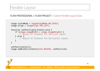10
Flexible Layout
FLASH PROFESSIONAL + FLASH PROJECT - Custom Flexible Layout Class
stage.scaleMode = StageScaleMode.NO_SCALE;	
stage.align = StageAlign.TOP_LEFT;	
function setPosition(e:Event):void {	
	if (stage.stageWidth < stage.stageHeight) {	
	 	// Adjust UI Elements for Vertical Layout	
	} else {	
	 	// Adjust UI Elements for Horizontal Layout	
	}	
}	
setPosition(null);	
stage.addEventListener(Event.RESIZE, setPosition)	
 