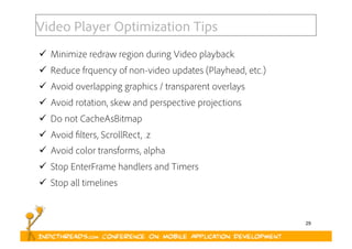 29
Video Player Optimization Tips
  Minimize redraw region during Video playback
  Reduce frquency of non-video updates (Playhead, etc.)
  Avoid overlapping graphics / transparent overlays
  Avoid rotation, skew and perspective projections
  Do not CacheAsBitmap
  Avoid filters, ScrollRect, .z
  Avoid color transforms, alpha
  Stop EnterFrame handlers and Timers
  Stop all timelines
 