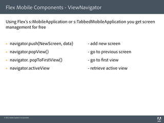 Flex Mobile Components - ViewNavigator

  Using Flex’s s:MobileApplication or s:TabbedMobileApplication you get screen
  management for free


      navigator.push(NewScreen, data)     - add new screen
      navigator.popView()                 - go to previous screen
      navigator. popToFirstView()         - go to rst view
      navigator.activeView                - retrieve active view




© 2011 Adobe Systems Incorporated.
 