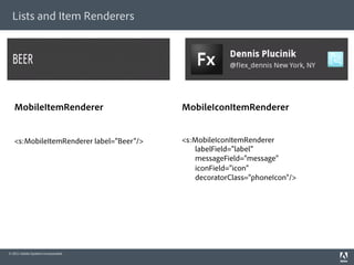 Lists and Item Renderers




   MobileItemRenderer                     MobileIconItemRenderer


   <s:MobileItemRenderer label="Beer"/>   <s:MobileIconItemRenderer
                                             labelField="label"
                                             messageField="message"
                                             iconField="icon"
                                             decoratorClass="phoneIcon"/>




© 2011 Adobe Systems Incorporated.
 
