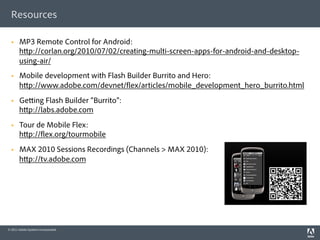 Resources

      MP3 Remote Control for Android:
       h p://corlan.org/2010/07/02/creating-multi-screen-apps-for-android-and-desktop-
       using-air/
      Mobile development with Flash Builder Burrito and Hero:
       h p://www.adobe.com/devnet/ ex/articles/mobile_development_hero_burrito.html
      Ge ing Flash Builder “Burrito”:
       h p://labs.adobe.com
      Tour de Mobile Flex:
       h p:// ex.org/tourmobile
      MAX 2010 Sessions Recordings (Channels > MAX 2010):
       h p://tv.adobe.com




© 2011 Adobe Systems Incorporated.
 