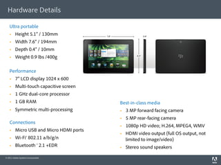 Hardware Details

    Ultra portable
        Height 5.1” / 130mm
        Width 7.6” / 194mm
        Depth 0.4” / 10mm
        Weight 0.9 lbs /400g

    Performance
        7” LCD display 1024 x 600
        Multi-touch capacitive screen
        1 GHz dual-core processor
        1 GB RAM                         Best-in-class media
        Symmetric multi-processing           3 MP forward facing camera
                                              5 MP rear-facing camera
    Connections
                                              1080p HD video; H.264, MPEG4, WMV
        Micro USB and Micro HDMI ports
                                              HDMI video output (full OS output, not
        Wi-Fi® 802.11 a/b/g/n                 limited to image/video)
        Bluetooth ® 2.1 +EDR                 Stereo sound speakers

© 2011 Adobe Systems Incorporated.
 