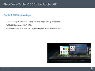 BlackBerry Tablet OS SDK for Adobe AIR


   PlayBook AIR SDK Advantages


        Access to QNX UI classes used by core PlayBook applications.
        Tablet OS extended AIR APIs
        Available now, rst SDK for PlayBook application development




© 2011 Adobe Systems Incorporated.
 