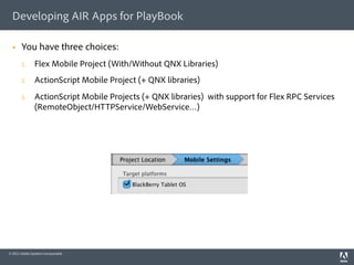 Developing AIR Apps for PlayBook

      You have three choices:
       1.       Flex Mobile Project (With/Without QNX Libraries)
       2.       ActionScript Mobile Project (+ QNX libraries)
       3.       ActionScript Mobile Projects (+ QNX libraries) with support for Flex RPC Services
                (RemoteObject/HTTPService/WebService…)




© 2011 Adobe Systems Incorporated.
 