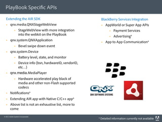 PlayBook Speci c APIs

  Extending the AIR SDK                                        BlackBerry Services Integration
       qnx.media.QNXStageWebView                                  AppWorld or Super App APIs
                  StageWebView with more integration                     Payment Services
                   into the webkit on the PlayBook                        Advertising*
       qnx.system.QNXApplication                                  App to App Communication*
                  Bevel swipe down event
       qnx.system.Device
                  Ba ery level, state, and monitor
                  Device info (bsn, hardwareID, vendorID,
                   etc…)
       qnx.media.MediaPlayer
                  Hardware accelerated play black of
                   media and other non-Flash supported
                   codecs
       Noti cations*
       Extending AIR app with Native C/C++ app*
       Above list is not an exhaustive list, more to
        come

© 2011 Adobe Systems Incorporated.
                                                             * Detailed information currently not available
 