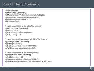 QNX UI Library: Containers
     //main container
     myMain = new Container();
     myMain.margins = Vector.<Number>([20,20,20,20]);
     myMain. ow = ContainerFlow.HORIZONTAL;
     myMain.debugColor = 0xFFCC00;
     addChild(myMain);

     // create subcontainer on le side of the screen //
     myLe Sub = new Container();
     myLe Sub.size = 50;
     mySub.sizeUnit = SizeUnit.PERCENT;
     mySub.padding = 10;

     // create second subcontainer on le side of the screen //
     mySubRight = new Container();
     mySubRight.size = 50;
     mySubRight.sizeUnit = SizeUnit.PERCENT;
     mySubRight.align = ContainerAlign.MID;

     // create subcontainer as the bo om frame //
     mySubBo om = new Container();
     mySubBo om.size = 12;
     mySubBo om.sizeUnit = SizeUnit.PERCENT;
     mySubBo om.containment = Containment.DOCK_BOTTOM;
                                                  h p://www.blackberry.com/developers/docs/airapi/1.0.0/

© 2011 Adobe Systems Incorporated.
 