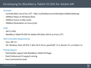 Developing for BlackBerry Tablet OS SDK for Adobe AIR

  Simulator
       Currently Beta 2 (as of Jan 12th) - h p://us.blackberry.com/developers/tablet/adobe.jsp
       VMWare Player on Windows (free)
       VMWare Fusion on Mac (cost)
       VMWare Workstation on Linux (cost)

  SDKs
       AIR 2.5 SDK
       BlackBerry Tablet OS SDK for Adobe AIR (beta 3/0.9.2 as of Jan 12th)

  SDK & Simulator Requirements
       Java: JRE 1.6
       OS: Windows Vista®, XP SP3, 7, Mac OS X 10.5.2, openSUSE® 11.2, Ubuntu® 9.1, or Fedora® 12

  Tooling Support
      Flash Builder support with BlackBerry Tablet OS Plugin
      Flash Professional CS support coming
      Free Command line tools

© 2011 Adobe Systems Incorporated.
 