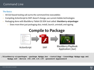 Command Line

       e Basics
      All GUI based tooling call out to the command line executables
      Compiling ActionScript to SWF doesn’t change, use current Adobe technologies
      Packaging done with BlackBerry Tablet OS SDK tool called: blackberry-airpackager
                  Does more then just packaging also, install, launch, uninstall, and signing


                                               Compile to Package


                                      ActionScript       SWF              BlackBerry PlayBook
                                                                            Application (.bar)

!
./blackberry-airpackager –package MyApp.bar –installApp –launchApp MyApp-app.xml
      MyApp.swf –device 192.168.115.135 –password mypassword!
!


 © 2011 Adobe Systems Incorporated.
 