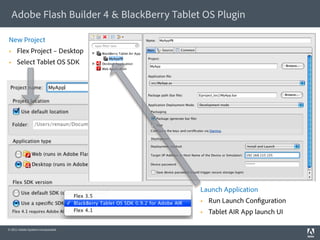 Adobe Flash Builder 4 & BlackBerry Tablet OS Plugin

New Project
     Flex Project – Desktop
     Select Tablet OS SDK




                                           Launch Application
                                               Run Launch Con guration
                                               Tablet AIR App launch UI

© 2011 Adobe Systems Incorporated.
 