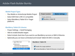 Adobe Flash Builder Burrito


          Mobile Project Types
               Flex Mobile or ActionScript Mobile Project
               Select SDK that is AIR 2.5 compatible
               Select BlackBerry Tablet OS in Target
                platforms


          BlackBerry Tablet OS Libraries
               Project Se ings -> Build Packaging
               Able to enable/disable targets
               Select include check box if you want to use BlackBerry services or QNX UI libraries
               Optionally you can leave unchecked and include Tablet OS SWC’s manually




© 2011 Adobe Systems Incorporated.
 